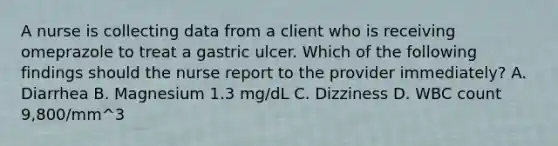 A nurse is collecting data from a client who is receiving omeprazole to treat a gastric ulcer. Which of the following findings should the nurse report to the provider immediately? A. Diarrhea B. Magnesium 1.3 mg/dL C. Dizziness D. WBC count 9,800/mm^3