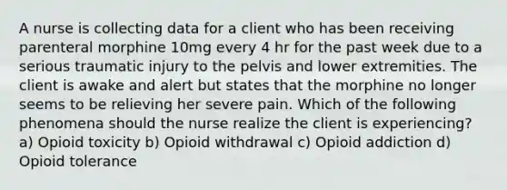 A nurse is collecting data for a client who has been receiving parenteral morphine 10mg every 4 hr for the past week due to a serious traumatic injury to the pelvis and lower extremities. The client is awake and alert but states that the morphine no longer seems to be relieving her severe pain. Which of the following phenomena should the nurse realize the client is experiencing? a) Opioid toxicity b) Opioid withdrawal c) Opioid addiction d) Opioid tolerance