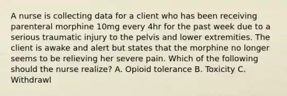 A nurse is collecting data for a client who has been receiving parenteral morphine 10mg every 4hr for the past week due to a serious traumatic injury to the pelvis and lower extremities. The client is awake and alert but states that the morphine no longer seems to be relieving her severe pain. Which of the following should the nurse realize? A. Opioid tolerance B. Toxicity C. Withdrawl