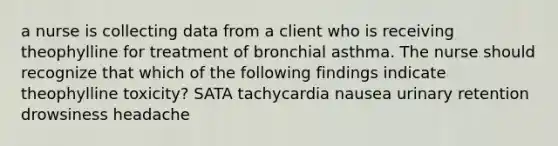 a nurse is collecting data from a client who is receiving theophylline for treatment of bronchial asthma. The nurse should recognize that which of the following findings indicate theophylline toxicity? SATA tachycardia nausea urinary retention drowsiness headache