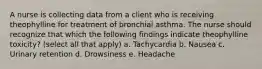 A nurse is collecting data from a client who is receiving theophylline for treatment of bronchial asthma. The nurse should recognize that which the following findings indicate theophylline toxicity? (select all that apply) a. Tachycardia b. Nausea c. Urinary retention d. Drowsiness e. Headache