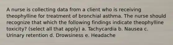 A nurse is collecting data from a client who is receiving theophylline for treatment of bronchial asthma. The nurse should recognize that which the following findings indicate theophylline toxicity? (select all that apply) a. Tachycardia b. Nausea c. Urinary retention d. Drowsiness e. Headache