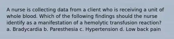 A nurse is collecting data from a client who is receiving a unit of whole blood. Which of the following findings should the nurse identify as a manifestation of a hemolytic transfusion reaction? a. Bradycardia b. Paresthesia c. Hypertension d. Low back pain