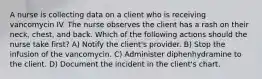 A nurse is collecting data on a client who is receiving vancomycin IV. The nurse observes the client has a rash on their neck, chest, and back. Which of the following actions should the nurse take first? A) Notify the client's provider. B) Stop the infusion of the vancomycin. C) Administer diphenhydramine to the client. D) Document the incident in the client's chart.