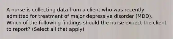 A nurse is collecting data from a client who was recently admitted for treatment of major depressive disorder (MDD). Which of the following findings should the nurse expect the client to report? (Select all that apply)