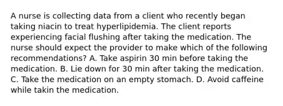 A nurse is collecting data from a client who recently began taking niacin to treat hyperlipidemia. The client reports experiencing facial flushing after taking the medication. The nurse should expect the provider to make which of the following recommendations? A. Take aspirin 30 min before taking the medication. B. Lie down for 30 min after taking the medication. C. Take the medication on an empty stomach. D. Avoid caffeine while takin the medication.