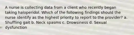 A nurse is collecting data from a client who recently began taking haloperidol. Which of the following findings should the nurse identify as the highest priority to report to the provider? a. Shuffling gait b. Neck spasms c. Drowsiness d. Sexual dysfunction