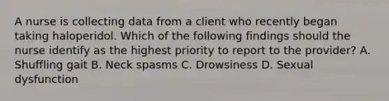 A nurse is collecting data from a client who recently began taking haloperidol. Which of the following findings should the nurse identify as the highest priority to report to the provider? A. Shuffling gait B. Neck spasms C. Drowsiness D. Sexual dysfunction