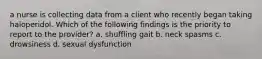 a nurse is collecting data from a client who recently began taking haloperidol. Which of the following findings is the priority to report to the provider? a. shuffling gait b. neck spasms c. drowsiness d. sexual dysfunction