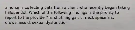 a nurse is collecting data from a client who recently began taking haloperidol. Which of the following findings is the priority to report to the provider? a. shuffling gait b. neck spasms c. drowsiness d. sexual dysfunction