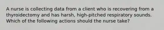 A nurse is collecting data from a client who is recovering from a thyroidectomy and has harsh, high-pitched respiratory sounds. Which of the following actions should the nurse take?