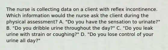 The nurse is collecting data on a client with reflex incontinence. Which information would the nurse ask the client during the physical assessment? A. "Do you have the sensation to urinate?" B. "Do you dribble urine throughout the day?" C. "Do you leak urine with strain or coughing?" D. "Do you lose control of your urine all day?"