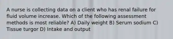 A nurse is collecting data on a client who has renal failure for fluid volume increase. Which of the following assessment methods is most reliable? A) Daily weight B) Serum sodium C) Tissue turgor D) Intake and output