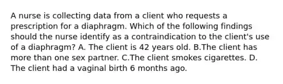 A nurse is collecting data from a client who requests a prescription for a diaphragm. Which of the following findings should the nurse identify as a contraindication to the client's use of a diaphragm? A. The client is 42 years old. B.The client has more than one sex partner. C.The client smokes cigarettes. D. The client had a vaginal birth 6 months ago.