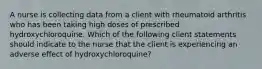 A nurse is collecting data from a client with rheumatoid arthritis who has been taking high doses of prescribed hydroxychloroquine. Which of the following client statements should indicate to the nurse that the client is experiencing an adverse effect of hydroxychloroquine?