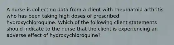 A nurse is collecting data from a client with rheumatoid arthritis who has been taking high doses of prescribed hydroxychloroquine. Which of the following client statements should indicate to the nurse that the client is experiencing an adverse effect of hydroxychloroquine?