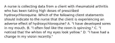 A nurse is collecting data from a client with rheumatoid arthritis who has been taking high doses of prescribed hydroxychloroquine. Which of the following client statements should indicate to the nurse that the client is experiencing an adverse effect of hydroxychloroquine? A. "I have developed sores in my mouth. B. "I often feel like the room is spinning." C. "I noticed that the whites of my eyes look yellow." D. "I have had a change in my vision recently."