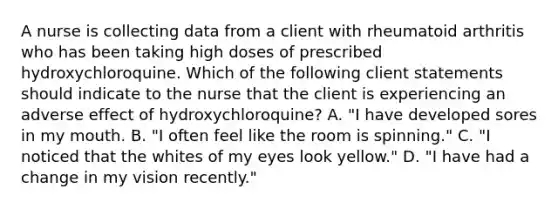 A nurse is collecting data from a client with rheumatoid arthritis who has been taking high doses of prescribed hydroxychloroquine. Which of the following client statements should indicate to the nurse that the client is experiencing an adverse effect of hydroxychloroquine? A. "I have developed sores in my mouth. B. "I often feel like the room is spinning." C. "I noticed that the whites of my eyes look yellow." D. "I have had a change in my vision recently."