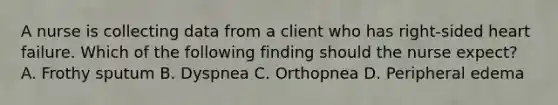 A nurse is collecting data from a client who has right-sided heart failure. Which of the following finding should the nurse expect? A. Frothy sputum B. Dyspnea C. Orthopnea D. Peripheral edema