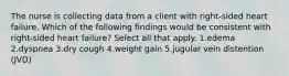 The nurse is collecting data from a client with right-sided heart failure. Which of the following findings would be consistent with right-sided heart failure? Select all that apply. 1.edema 2.dyspnea 3.dry cough 4.weight gain 5.jugular vein distention (JVD)