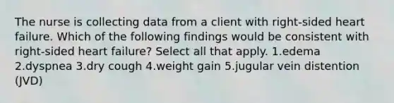 The nurse is collecting data from a client with right-sided heart failure. Which of the following findings would be consistent with right-sided heart failure? Select all that apply. 1.edema 2.dyspnea 3.dry cough 4.weight gain 5.jugular vein distention (JVD)