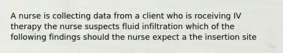 A nurse is collecting data from a client who is roceiving IV therapy the nurse suspects fluid infiltration which of the following findings should the nurse expect a the insertion site