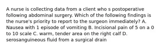 A nurse is collecting data from a client who s postoperative following abdominal surgery. Which of the following findings is the nurse's priority to report to the surgeon immediately? A. Nausea with 1 episode of vomiting B. Incisional pain of 5 on a 0 to 10 scale C. warm, tender area on the right calf D. serosanguineous fluid from a surgical drain