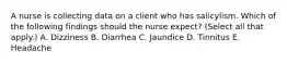 A nurse is collecting data on a client who has salicylism. Which of the following findings should the nurse expect? (Select all that apply.) A. Dizziness B. Diarrhea C. Jaundice D. Tinnitus E. Headache