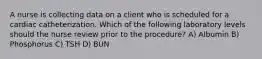 A nurse is collecting data on a client who is scheduled for a cardiac catheterization. Which of the following laboratory levels should the nurse review prior to the procedure? A) Albumin B) Phosphorus C) TSH D) BUN