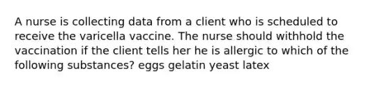 A nurse is collecting data from a client who is scheduled to receive the varicella vaccine. The nurse should withhold the vaccination if the client tells her he is allergic to which of the following substances? eggs gelatin yeast latex