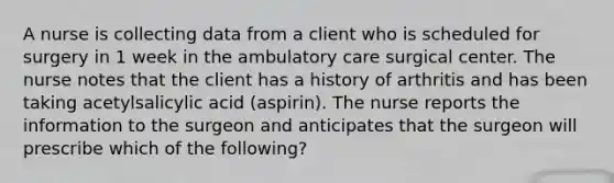 A nurse is collecting data from a client who is scheduled for surgery in 1 week in the ambulatory care surgical center. The nurse notes that the client has a history of arthritis and has been taking acetylsalicylic acid (aspirin). The nurse reports the information to the surgeon and anticipates that the surgeon will prescribe which of the following?