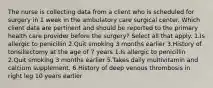 The nurse is collecting data from a client who is scheduled for surgery in 1 week in the ambulatory care surgical center. Which client data are pertinent and should be reported to the primary health care provider before the surgery? Select all that apply. 1.Is allergic to penicillin 2.Quit smoking 3 months earlier 3.History of tonsillectomy at the age of 7 years 1.Is allergic to penicillin 2.Quit smoking 3 months earlier 5.Takes daily multivitamin and calcium supplement. 6.History of deep venous thrombosis in right leg 10 years earlier