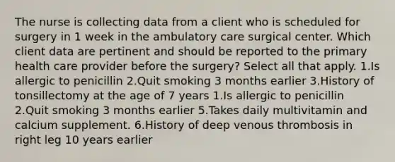 The nurse is collecting data from a client who is scheduled for surgery in 1 week in the ambulatory care surgical center. Which client data are pertinent and should be reported to the primary health care provider before the surgery? Select all that apply. 1.Is allergic to penicillin 2.Quit smoking 3 months earlier 3.History of tonsillectomy at the age of 7 years 1.Is allergic to penicillin 2.Quit smoking 3 months earlier 5.Takes daily multivitamin and calcium supplement. 6.History of deep venous thrombosis in right leg 10 years earlier