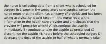 the nurse is collecting data from a client who is scheduled for surgery in 1 week in the ambulatory care surgical center. the nurse notes that the client has a history of arthritis and has been taking acetylsalicylic acid (aspirin). the nurse reports the information to the health care provider and anticipates that the provider will prescribe which? A) discontinue the aspirin immediately B) continue to take the aspirin as prescribed C) discontinue the aspirin 48 hours before the scheduled surgery D) decrease the dose of the aspirin to half of what is normally taken