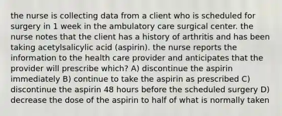 the nurse is collecting data from a client who is scheduled for surgery in 1 week in the ambulatory care surgical center. the nurse notes that the client has a history of arthritis and has been taking acetylsalicylic acid (aspirin). the nurse reports the information to the health care provider and anticipates that the provider will prescribe which? A) discontinue the aspirin immediately B) continue to take the aspirin as prescribed C) discontinue the aspirin 48 hours before the scheduled surgery D) decrease the dose of the aspirin to half of what is normally taken