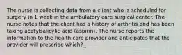 The nurse is collecting data from a client who is scheduled for surgery in 1 week in the ambulatory care surgical center. The nurse notes that the client has a history of arthritis and has been taking acetylsalicylic acid (aspirin). The nurse reports the information to the health care provider and anticipates that the provider will prescribe which?