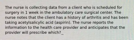 The nurse is collecting data from a client who is scheduled for surgery in 1 week in the ambulatory care surgical center. The nurse notes that the client has a history of arthritis and has been taking acetylsalicylic acid (aspirin). The nurse reports the information to the health care provider and anticipates that the provider will prescribe which?