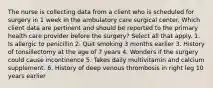 The nurse is collecting data from a client who is scheduled for surgery in 1 week in the ambulatory care surgical center. Which client data are pertinent and should be reported to the primary health care provider before the surgery? Select all that apply. 1. Is allergic to penicillin 2. Quit smoking 3 months earlier 3. History of tonsillectomy at the age of 7 years 4. Wonders if the surgery could cause incontinence 5. Takes daily multivitamin and calcium supplement. 6. History of deep venous thrombosis in right leg 10 years earlier