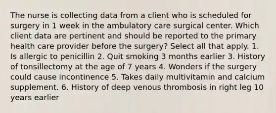 The nurse is collecting data from a client who is scheduled for surgery in 1 week in the ambulatory care surgical center. Which client data are pertinent and should be reported to the primary health care provider before the surgery? Select all that apply. 1. Is allergic to penicillin 2. Quit smoking 3 months earlier 3. History of tonsillectomy at the age of 7 years 4. Wonders if the surgery could cause incontinence 5. Takes daily multivitamin and calcium supplement. 6. History of deep venous thrombosis in right leg 10 years earlier