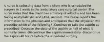 A nurse is collecting data from a client who is scheduled for surgery in 1 week in the ambulatory care surgical center. The nurse notes that the client has a history of arthritis and has been taking acetylsalicylic acid (ASA, aspirin). The nurse reports the information to the phsician and anticipates that the physician will prescribe which of the following? -Continue to take the aspirin as prescribed -Decease the dose of the aspirin to half of what is normally taken -Discontinue the aspirin immediately -Discontinue the aspirin 48 hours before the scheduled surgery