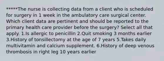 *****The nurse is collecting data from a client who is scheduled for surgery in 1 week in the ambulatory care surgical center. Which client data are pertinent and should be reported to the primary health care provider before the surgery? Select all that apply. 1.Is allergic to penicillin 2.Quit smoking 3 months earlier 3.History of tonsillectomy at the age of 7 years 5.Takes daily multivitamin and calcium supplement. 6.History of deep venous thrombosis in right leg 10 years earlier