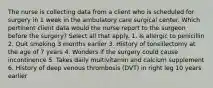 The nurse is collecting data from a client who is scheduled for surgery in 1 week in the ambulatory care surgical center. Which pertinent client data would the nurse report to the surgeon before the surgery? Select all that apply. 1. Is allergic to penicillin 2. Quit smoking 3 months earlier 3. History of tonsillectomy at the age of 7 years 4. Wonders if the surgery could cause incontinence 5. Takes daily multivitamin and calcium supplement 6. History of deep venous thrombosis (DVT) in right leg 10 years earlier