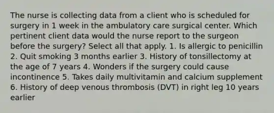 The nurse is collecting data from a client who is scheduled for surgery in 1 week in the ambulatory care surgical center. Which pertinent client data would the nurse report to the surgeon before the surgery? Select all that apply. 1. Is allergic to penicillin 2. Quit smoking 3 months earlier 3. History of tonsillectomy at the age of 7 years 4. Wonders if the surgery could cause incontinence 5. Takes daily multivitamin and calcium supplement 6. History of deep venous thrombosis (DVT) in right leg 10 years earlier