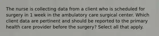 The nurse is collecting data from a client who is scheduled for surgery in 1 week in the ambulatory care surgical center. Which client data are pertinent and should be reported to the primary health care provider before the surgery? Select all that apply.