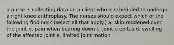 a nurse is collecting data on a client who is scheduled to undergo a right knee anthroplasy. The nurses should expect which of the following findings? (select all that apply.) a. skin reddened over the joint b. pain when bearing down c. joint crepitus d. swelling of the affected joint e. limited joint motion