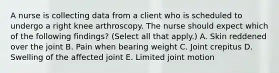 A nurse is collecting data from a client who is scheduled to undergo a right knee arthroscopy. The nurse should expect which of the following findings? (Select all that apply.) A. Skin reddened over the joint B. Pain when bearing weight C. Joint crepitus D. Swelling of the affected joint E. Limited joint motion