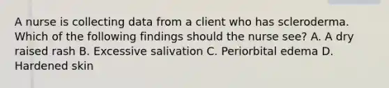 A nurse is collecting data from a client who has scleroderma. Which of the following findings should the nurse see? A. A dry raised rash B. Excessive salivation C. Periorbital edema D. Hardened skin