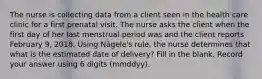 The nurse is collecting data from a client seen in the health care clinic for a first prenatal visit. The nurse asks the client when the first day of her last menstrual period was and the client reports February 9, 2018. Using Nägele's rule, the nurse determines that what is the estimated date of delivery? Fill in the blank. Record your answer using 6 digits (mmddyy).