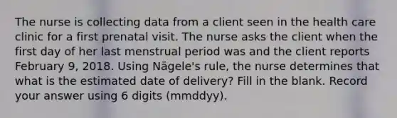 The nurse is collecting data from a client seen in the health care clinic for a first prenatal visit. The nurse asks the client when the first day of her last menstrual period was and the client reports February 9, 2018. Using Nägele's rule, the nurse determines that what is the estimated date of delivery? Fill in the blank. Record your answer using 6 digits (mmddyy).