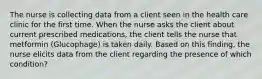 The nurse is collecting data from a client seen in the health care clinic for the first time. When the nurse asks the client about current prescribed medications, the client tells the nurse that metformin (Glucophage) is taken daily. Based on this finding, the nurse elicits data from the client regarding the presence of which condition?